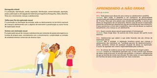 Pornografia infantil 
É a produção, reprodução, venda, exposição, distribuição, comercialização, aquisição, 
posse, publicação ou divulgação de materiais pornográficos (fotografia, vídeo, desenho, 
filme etc.) envolvendo crianças e adolescentes. 
Tráfico para fins de exploração sexual 
É a promoção ou facilitação da entrada, saída ou deslocamento no território nacional 
de crianças e adolescentes com o objetivo de exercerem a prostituição ou outra forma 
de exploração sexual. 
Turismo com motivação sexual 
É a exploração sexual de crianças e adolescentes por visitantes de países estrangeiros ou 
turistas do próprio país, normalmente com o envolvimento, cumplicidade ou omissão 
de estabelecimentos comerciais de diversos tipos. 
aprendendo a não errar 
Mitos e verdades 
Mito: Toda pessoa que abusa de uma criança ou adolescente é pedófilo. 
Verdade: Nem todas. A pedofilia é um transtorno de personalidade 
caracterizado pelo desejo sexual por crianças pré-púberes, geralmente abaixo 
de 13 anos. Para que uma pessoa seja considerada pedófila, é preciso que 
exista um diagnóstico de um psiquiatra. Muitos casos de abuso e exploração 
sexual são cometidos por pessoas que não são acometidas por esse transtorno. 
O que caracteriza o crime não é a pedofilia, mas o ato de abusar ou explorar 
sexualmente uma criança ou um adolescente. 
Mito: Quem comete abuso sexual quase sempre é homossexual. 
Verdade: Passa longe disso. Os autores de crimes sexuais têm perfis muito 
distintos. 
Mito: Adolescentes que sabem o que estão fazendo não são vítimas de 
exploração sexual. 
Verdade: Não é verdade. A legislação brasileira prevê que crianças e 
adolescentes são indivíduos em “condição peculiar de desenvolvimento”, 
sendo, portanto, vítimas em qualquer situação de abuso ou exploração. 
O autor da agressão tem inteira responsabilidade pela violência. 
Mito: As vítimas de violência sexual são normalmente de origem pobre. 
Verdade: Embora os indicadores apontem isso, é mais comum que famílias 
de baixa renda procurem os serviços de proteção a crianças e adolescentes 
do que as famílias de renda mais elevada. Por essa razão, os casos registrados 
em famílias de baixa renda aparentam ser mais numerosos. 
 