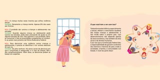 O que você tem a ver com isso? 
Toda as formas de violência, especialmente 
a sexual, afetam o crescimento saudável 
das nossas crianças e adolescentes. E 
isso incide sobre o próprio país, cujo 
desenvolvimento não depende apenas 
da área econômica, mas também da área 
social e de direitos humanos. 
É por isso que a Constituição Federal deu 
a responsabilidade de garantir os direitos 
dos meninos e meninas do país a toda a 
sociedade, à família, à comunidade e ao 
Estado. E você faz parte disso! 
Mito: A criança muitas vezes inventa que sofreu violência 
sexual. 
Verdade: Raramente a criança mente. Apenas 6% dos casos 
são fictícios. 
Mito: É proibido dar carona a crianças e adolescentes nas 
estradas. 
Verdade: Quando alguma criança ou adolescente pede 
carona nas estradas, pode estar precisando de ajuda ou em 
alguma situação de risco. Para garantir a sua proteção, deve-se 
comunicar o fato às autoridades competentes ou conduzi-lo 
ao posto mais próximo da Polícia Rodoviária Federal. 
Mito: Para denunciar uma violência contra crianças e 
adolescentes, é preciso se identificar e ter certeza absoluta 
do que viu. 
Verdade: De jeito nenhum. Há vários canais de denúncia em 
que o anonimato é assegurado: é o caso do Disque 100 e 
dos conselhostutelares. Além disso, as denúncias podem se 
basear em suspeitas. 
 