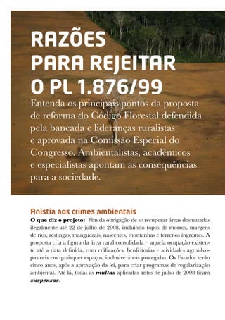 RAZÕES
PARA REJEITAR
O PL 1.876/99
Entenda os principais pontos da proposta
de reforma do Código Florestal defendida
pela bancada e lideranças ruralistas
e aprovada na Comissão Especial do
Congresso. Ambientalistas, acadêmicos
e especialistas apontam as consequências
para a sociedade.
Anistia aos crimes ambientais
O que diz o projeto:  Fim da obrigação de se recuperar áreas desmatadas
ilegalmente até 22 de julho de 2008, incluindo topos de morros, margens
de rios, restingas, manguezais, nascentes, montanhas e terrenos íngremes. A
proposta cria a figura da área rural consolidada – aquela ocupação existen-
te até a data definida, com edificações, benfeitorias e atividades agrosilvo-
pastoris em quaisquer espaços, inclusive áreas protegidas. Os Estados terão
cinco anos, após a aprovação da lei, para criar programas de regularização
ambiental. Até lá, todas as multas aplicadas antes de julho de 2008 ficam
suspensas.
 
