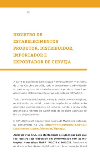 10
REGISTRO DE
ESTABELECIMENTOS
PRODUTOR, DISTRIBUIDOR,
IMPORTADOR E
EXPORTADOR DE CERVEJA
A partir da publicação da Instrução Normativa MAPA nº 34/2015,
de 21 de Outubro de 2015, todo o procedimento administrati-
vo para o registro de estabelecimento e produto deverá ser
processado eletronicamente através do sistema SIPEAGRO.
Todo o envio de solicitações, anexação de documentos exigidos,
recebimento do pedido, envio de exigências e deferimento
ocorrerão eletronicamente no sistema, sendo a única ação
presencial a retirada do Certificado de Registro assinado ao
fim do procedimento.
O SIPEAGRO está disponível na página do MAPA, link sistemas,
ou diretamente na URL http://www.agricultura.gov.br/
servicos-e-sistemas/sistemas/Sipeagro.
Antes de ir ao SFA, leia atentamente as exigências para que
seu registro seja elaborado em conformidade com as Ins-
truções Normativas MAPA 17/2015 e 34/2015. Providencie
os documentos abaixo digitalizados em boa resolução (ideal
 