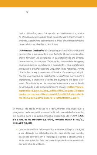 12
meios utilizados para o transporte de matéria-prima e produ-
to, depósitos e pontos de água potável e para higienização e
limpeza, sistema de escoamento e áreas de armazenamento
de produtos acabados e devolutos.
O Memorial Descritivo esclarece que atividade a indústria
desenvolve e em relação a que bebida. O documento des-
creve também as condições e características do prédio,
de cada uma das seções (fabricação, laboratório, lavagem,
engarrafamento, rotulagem e expedição), das instalações
sanitárias e do processo de lançamento de resíduos. Ainda
cita todos os equipamentos utilizados durante a produção
(desde a recepção de vasilhames e matérias-primas até a
expedição) e descreve a fonte de captação da água utili-
zada. Finalizando, o documento apresenta a capacidade
de produção e de engarrafamento diários (http://www.
agricultura.gov.br/arq_editor/file/vegetal/Regis-
troAutorizacoes/Registro%20de%20Estabeleci-
mento%20e%20Produto/CIV-EMEMORIAL.pdf).
O Manual de Boas Práticas é o documento que descreve o
programa de boas práticas a ser aplicado no estabelecimento,
de acordo com a regulamentação específica do MAPA (Art.
84 e Art. 85 do Decreto 6.871/09, Portaria MAPA nº 40/97,
IN MAPA 54/01).
• Laudo de análise físico-química e microbiológica da água
a ser utilizada no estabelecimento, que ateste sua potabi-
lidade de acordo com a legislação vigente e observando a
fonte de captação. Este documento poderá ser apresentado
por ocasião da vistoria.
 