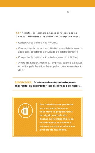 13
1.2 / Registro de estabelecimento com inscrição no
CNPJ exclusivamente importadores ou exportadores:
• Comprovante de inscrição no CNPJ;
• Contrato social ou ato constitutivo consolidado com as
alterações, constando a atividade do estabelecimento;
• Comprovante de inscrição estadual, quando aplicável;
• Alvará de funcionamento da empresa, quando aplicável,
expedido pela Prefeitura Municipal ou pela Administração
do DF.
Observação: O estabelecimento exclusivamente
importador ou exportador está dispensado de vistoria.
Por trabalhar com produtos
para consumo humano,
você deve se preparar para
um rígido controle dos
órgãos de fiscalização. Siga
corretamente as normas e
prepare-se para produzir um
produto de qualidade.
 