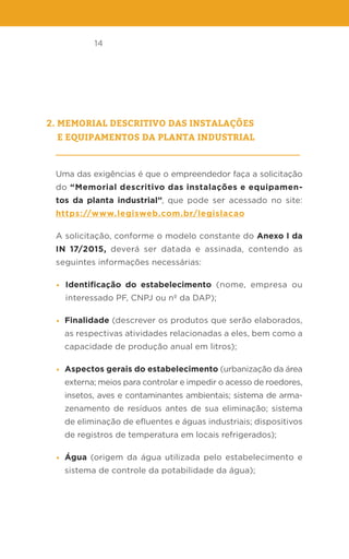 14
2. Memorial descritivo das instalações
e equipamentos da planta industrial
Uma das exigências é que o empreendedor faça a solicitação
do “Memorial descritivo das instalações e equipamen-
tos da planta industrial”, que pode ser acessado no site:
https://www.legisweb.com.br/legislacao
A solicitação, conforme o modelo constante do Anexo I da
IN 17/2015, deverá ser datada e assinada, contendo as
seguintes informações necessárias:
• Identificação do estabelecimento (nome, empresa ou
interessado PF, CNPJ ou nº da DAP);
• Finalidade (descrever os produtos que serão elaborados,
as respectivas atividades relacionadas a eles, bem como a
capacidade de produção anual em litros);
• Aspectos gerais do estabelecimento (urbanização da área
externa; meios para controlar e impedir o acesso de roedores,
insetos, aves e contaminantes ambientais; sistema de arma-
zenamento de resíduos antes de sua eliminação; sistema
de eliminação de efluentes e águas industriais; dispositivos
de registros de temperatura em locais refrigerados);
• Água (origem da água utilizada pelo estabelecimento e
sistema de controle da potabilidade da água);
 