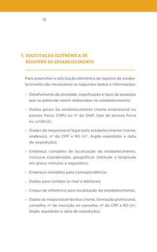 16
3. solicitação eletrônica de
registro de estabelecimento
Para preencher a solicitação eletrônica de registro de estabe-
lecimento são necessários os seguintes dados e informações:
• Detalhamento da atividade, classificação e tipos de produtos
que se pretende serem elaborados no estabelecimento;
• Dados gerais do estabelecimento (nome empresarial ou
pessoa física; CNPJ ou nº do DAP; tipo de pessoa física
ou jurídica);
• Dados do responsável legal pelo estabelecimento (nome,
endereço, nº do CPF e RG (n°, órgão expedidor e data
de expedição);
• Endereço completo de localização do estabelecimento,
inclusive coordenadas geográficas (latitude e longitude
em graus, minutos e segundos);
• Endereço completo para correspondência;
• Dados para contato (e-mail e telefone);
• Croqui de referência para localização do estabelecimento;
• Dados do responsável técnico (nome, formação profissional,
conselho, nº de inscrição no conselho, nº do CPF e RG (nº,
órgão expedidor e data de expedição);
 