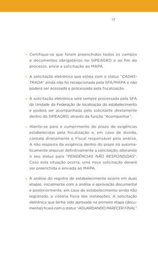 17
• Certifique-se que foram preenchidos todos os campos
e documentos obrigatórios no SIPEAGRO e ao fim do
processo, envie a solicitação ao MAPA.
• A solicitação eletrônica que esteja com o status “CADAS-
TRADA” ainda não foi recepcionada pela SFA/MAPA e não
poderá ser acessada e processada pela fiscalização.
• A solicitação eletrônica será sempre processada pela SFA
da Unidade da Federação de localização do estabelecimento
e poderá ser acompanhada pelo solicitante diretamente
dentro do SIPEAGRO, através da função “Acompanhar”.
• Atente-se para o cumprimento do prazo de exigências
estabelecidas pela fiscalização e, em caso de dúvida,
contate diretamente o Fiscal responsável pela análise.
A não resposta da exigência dentro do prazo irá automa-
ticamente arquivar definitivamente a solicitação, alterando
o seu status para “PENDÊNCIAS NÃO RESPONDIDAS”.
Caso esta situação ocorra, uma nova solicitação deverá
ser preenchida e enviada ao MAPA.
• A análise do registro de estabelecimento ocorre em duas
etapas, inicialmente com a análise e aprovação documental
e posteriormente, em caso de estabelecimento ainda não
registrado, a vistoria física das instalações. A solicitação
eletrônica que tenha sido aprovada na primeira etapa (docu-
mental) ficará com o status “AGUARDANDO PARECER FINAL”
 