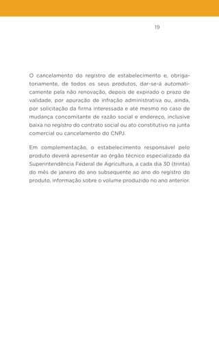 19
O cancelamento do registro de estabelecimento e, obriga-
toriamente, de todos os seus produtos, dar-se-á automati-
camente pela não renovação, depois de expirado o prazo de
validade, por apuração de infração administrativa ou, ainda,
por solicitação da firma interessada e até mesmo no caso de
mudança concomitante de razão social e endereço, inclusive
baixa no registro do contrato social ou ato constitutivo na junta
comercial ou cancelamento do CNPJ.
Em complementação, o estabelecimento responsável pelo
produto deverá apresentar ao órgão técnico especializado da
Superintendência Federal de Agricultura, a cada dia 30 (trinta)
do mês de janeiro do ano subsequente ao ano do registro do
produto, informação sobre o volume produzido no ano anterior.
 