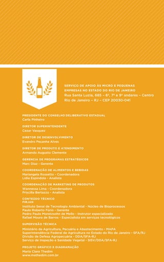 22
SERVIÇO DE APOIO ÀS MICRO E PEQUENAS
EMPRESAS NO ESTADO DO RIO DE JANEIRO
Rua Santa Luzia, 685 – 6º, 7º e 9º andares – Centro
Rio de Janeiro – RJ – CEP 20030-041
PRESIDENTE DO CONSELHO DELIBERATIVO ESTADUAL
Carla Pinheiro
DIRETOR SUPERINTENDENTE
Cezar Vasquez
DIRETOR DE DESENVOLVIMENTO
Evandro Peçanha Alves
DIRETOR DE PRODUTO E ATENDIMENTO
Armando Augusto Clemente
GERENCIA DE PROGRAMAS ESTRATÉGICOS
Marc Diaz - Gerente
PROJETO GRÁFICO E DIAGRAMAÇÃO
Maria Clara Thedim
www.mathedim.com.br
COORDENAÇÃO DE ALIMENTOS E BEBIDAS
Mariangela Rossetto - Coordenadora
Lidia Espindola - Analista
CONTEÚDO TÉCNICO
FIRJAN
Instituto Senai de Tecnologia Ambiental - Núcleo de Bioprocessos
Paulo Roberto Fúrio - Gerente
Pedro Paulo Moretzsohn de Mello - Instrutor especializado
Rafael Moura de Barros - Especialista em serviços tecnológicos
SUPERVISÃO TÉCNICA
Ministério da Agricultura, Pecuária e Abastecimento - MAPA
Superintendência Federal de Agricultura no Estado do Rio de Janeiro - SFA/RJ
Divisão de Defesa Agropecuária - DDA/SFA-RJ
Serviço de Inspeção e Sanidade Vegetal - SISV/DDA/SFA-RJ
COORDENAÇÃO DE MARKETING DE PRODUTOS
Wannessa Lima - Coordenadora
Priscilla Bertazzo - Analista
 