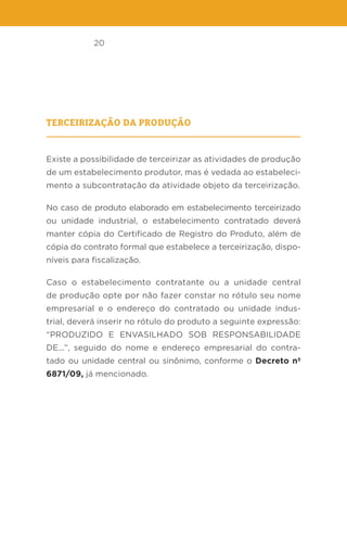 20
Terceirização da produção
Existe a possibilidade de terceirizar as atividades de produção
de um estabelecimento produtor, mas é vedada ao estabeleci-
mento a subcontratação da atividade objeto da terceirização.
No caso de produto elaborado em estabelecimento terceirizado
ou unidade industrial, o estabelecimento contratado deverá
manter cópia do Certificado de Registro do Produto, além de
cópia do contrato formal que estabelece a terceirização, dispo-
níveis para fiscalização.
Caso o estabelecimento contratante ou a unidade central
de produção opte por não fazer constar no rótulo seu nome
empresarial e o endereço do contratado ou unidade indus-
trial, deverá inserir no rótulo do produto a seguinte expressão:
“PRODUZIDO E ENVASILHADO SOB RESPONSABILIDADE
DE...”, seguido do nome e endereço empresarial do contra-
tado ou unidade central ou sinônimo, conforme o Decreto nº
6871/09, já mencionado.
 