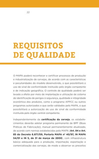 22
REQUISITOS
DE QUALIDADE
O MAPA poderá reconhecer e certificar processos de produção
e industrialização de cervejas, de acordo com as características
e peculiaridades do modelo desenvolvido, o que possibilitará o
uso de sinal de conformidade instituído pelo órgão competente
e de indicação geográfica. O controle de qualidade poderá ser
levado a efeito por meio de implantação e utilização de sistema
de identificação de perigos à segurança, qualidade e integridade
econômica dos produtos, como o programa APPCC ou outros
programas autorizados e que serão validados pelo MAPA, o que
possibilitará a autorização de uso de sinal de conformidade
instituída pelo órgão central competente.
Independentemente da certificação da cerveja, os estabele-
cimentos deverão adotar programa permanente de BPF (Boas
Práticas de Fabricação), manual permanentemente atualizado,
de acordo com normas estabelecidas pelo MAPA (Art. 84 e Art.
85 do Decreto 6.871/09, Portaria MAPA nº 40/97, IN MAPA
54/01 e IN 5, de 31 de março de 2000), com infraestrutura
básica adequada para a produção, importação, exportação e
comercialização das cervejas, de modo a observar os preceitos
 