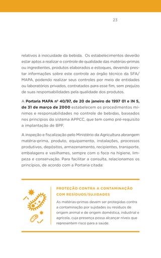 23
relativos à inocuidade da bebida. Os estabelecimentos deverão
estar aptos a realizar o controle de qualidade das matérias-primas
ou ingredientes, produtos elaborados e estoques, devendo pres-
tar informações sobre este controle ao órgão técnico da SFA/
MAPA, podendo realizar seus controles por meio de entidades
ou laboratórios privados, contratados para esse fim, sem prejuízo
de suas responsabilidades pela qualidade dos produtos.
A Portaria MAPA nº 40/97, de 20 de janeiro de 1997 01 e IN 5,
de 31 de março de 2000 estabelecem os procedimentos mí-
nimos e responsabilidades no controle de bebidas, baseados
nos princípios do sistema APPCC, que tem como pré-requisito
a implantação de BPF.
A inspeção e fiscalização pelo Ministério da Agricultura abrangem
matéria-prima, produto, equipamento, instalações, processos
produtivos, depósitos, armazenamento, recipientes, transporte,
embalagens e vasilhames, sempre com o foco na higiene, lim-
peza e conservação. Para facilitar a consulta, relacionamos os
princípios, de acordo com a Portaria citada:
Proteção contra a contaminação
com resíduos/sujidades
As matérias-primas devem ser protegidas contra
a contaminação por sujidades ou resíduos de
origem animal e de origem doméstica, industrial e
agrícola, cuja presença possa alcançar níveis que
representem risco para a saúde.
 