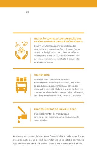 26
Proteção contra a contaminação das
matérias-primas e danos à saúde pública
Devem ser utilizados controles adequados
para evitar as contaminações químicas, físicas
ou microbiológicas ou por outras substâncias
indesejáveis. Além disso, medidas de controle
devem ser tomadas com relação à prevenção
de possíveis danos.
Transporte
Os meios para transportar a cerveja,
transformados ou semiprocessados, dos locais
de produção ou armazenamento, devem ser
adequados para a finalidade a que se destinam, e
construídos de materiais que permitam a limpeza,
desinfecção e desinfestação fáceis e completas.
Procedimentos de manipulação
Os procedimentos de manipulação
devem ser tais que impeçam a contaminação
dos materiais.
Assim sendo, os requisitos gerais (essenciais), e de boas práticas
de elaboração a que deverão atender todos os estabelecimentos
que pretendam produzir cerveja apta para o consumo humano.
 