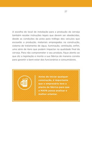 27
A escolha do local de instalação para a produção da cerveja
também recebe instruções legais que devem ser obedecidas,
desde as condições da pista para tráfego dos veículos que
escoarão a produção, materiais empregados na construção,
sistema de tratamento de água, iluminação, ventilação, enfim,
uma série de itens que podem impactar na qualidade final da
cerveja. Para não comprometer o seu produto, fique atento ao
que diz a legislação e monte a sua fábrica de maneira correta
para garantir o bem-estar dos funcionários e consumidores.
Antes de iniciar qualquer
construção, é importante
que o empresário leve a
planta da fábrica para que
o MAPA possa analisar e
melhor orientar.
 