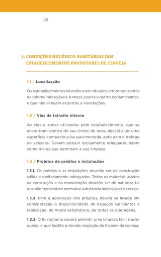 28
1. Condições higiênico-sanitárias dos
estabelecimentos produtores de cerveja
1.1 / Localização
Os estabelecimentos deverão estar situados em zonas isentas
de odores indesejáveis, fumaça, poeira e outros contaminantes,
e que não estejam expostas a inundações.
1.2 / Vias de trânsito interno
As vias e zonas utilizadas pelo estabelecimento, que se
encontram dentro do seu limite de área, deverão ter uma
superfície compacta e/ou pavimentada, apta para o tráfego
de veículos. Devem possuir escoamento adequado, assim
como meios que permitam a sua limpeza.
1.3 / Projetos de prédios e instalações
1.3.1. Os prédios e as instalações deverão ser de construção
sólida e sanitariamente adequados. Todos os materiais usados
na construção e na manutenção deverão ser de natureza tal
que não transmitam nenhuma substância indesejável à cerveja.
1.3.2. Para a aprovação dos projetos, deverá se levada em
consideração a disponibilidade de espaços suficientes à
realização, de modo satisfatório, de todas as operações.
1.3.3. O fluxograma deverá permitir uma limpeza fácil e ade-
quada, e que facilite a devida inspeção da higiene da cerveja.
 