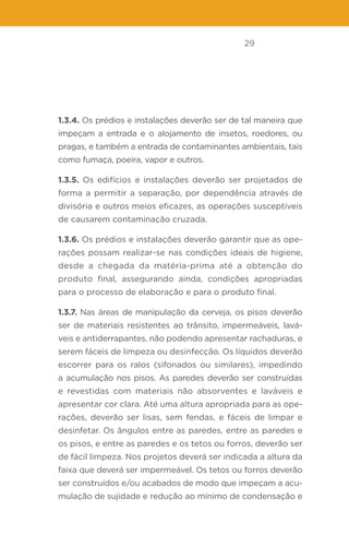 29
1.3.4. Os prédios e instalações deverão ser de tal maneira que
impeçam a entrada e o alojamento de insetos, roedores, ou
pragas, e também a entrada de contaminantes ambientais, tais
como fumaça, poeira, vapor e outros.
1.3.5. Os edifícios e instalações deverão ser projetados de
forma a permitir a separação, por dependência através de
divisória e outros meios eficazes, as operações susceptíveis
de causarem contaminação cruzada.
1.3.6. Os prédios e instalações deverão garantir que as ope-
rações possam realizar-se nas condições ideais de higiene,
desde a chegada da matéria-prima até a obtenção do
produto final, assegurando ainda, condições apropriadas
para o processo de elaboração e para o produto final.
1.3.7. Nas áreas de manipulação da cerveja, os pisos deverão
ser de materiais resistentes ao trânsito, impermeáveis, lavá-
veis e antiderrapantes, não podendo apresentar rachaduras, e
serem fáceis de limpeza ou desinfecção. Os líquidos deverão
escorrer para os ralos (sifonados ou similares), impedindo
a acumulação nos pisos. As paredes deverão ser construídas
e revestidas com materiais não absorventes e laváveis e
apresentar cor clara. Até uma altura apropriada para as ope-
rações, deverão ser lisas, sem fendas, e fáceis de limpar e
desinfetar. Os ângulos entre as paredes, entre as paredes e
os pisos, e entre as paredes e os tetos ou forros, deverão ser
de fácil limpeza. Nos projetos deverá ser indicada a altura da
faixa que deverá ser impermeável. Os tetos ou forros deverão
ser construídos e/ou acabados de modo que impeçam a acu-
mulação de sujidade e redução ao mínimo de condensação e
 