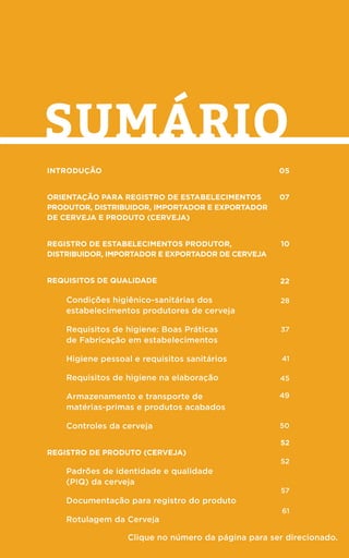 3
sumário
Introdução
ORIENTAÇÃO PARA REGISTRO DE ESTABELECIMENTOS
PRODUTOR, DISTRIBUIDOR, IMPORTADOR E EXPORTADOR
DE CERVEJA E PRODUTO (CERVEJA)
Registro de estabelecimentos produtor,
distribuidor, importador e exportador de cerveja
Requisitos de qualidade
Condições higiênico-sanitárias dos
estabelecimentos produtores de cerveja
Requisitos de higiene: Boas Práticas
de Fabricação em estabelecimentos
Higiene pessoal e requisitos sanitários
Requisitos de higiene na elaboração
Armazenamento e transporte de
matérias-primas e produtos acabados
Controles da cerveja
Registro de Produto (cerveja)
Padrões de identidade e qualidade
(PIQ) da cerveja
Documentação para registro do produto
Rotulagem da Cerveja
05
07
10
22
28
37
41
45
49
50
52
52
57
61
Clique no número da página para ser direcionado.
 
