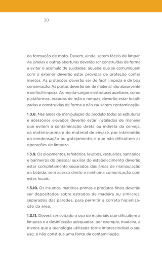 30
da formação de mofo. Devem, ainda, serem fáceis de limpar.
As janelas e outras aberturas deverão ser construídas de forma
a evitar o acúmulo de sujidades; aquelas que se comuniquem
com o exterior deverão estar providas de proteção contra
insetos. As proteções deverão ser de fácil limpeza e de boa
conservação. As portas deverão ser de material não absorvente
e de fácil limpeza. As monta-cargas e estruturas auxiliares, como
plataformas, escadas de mão e rampas, deverão estar locali-
zadas e construídas de forma a não causarem contaminação.
1.3.8. Nas áreas de manipulação do produto todas as estruturas
e acessórios elevados deverão estar instalados de maneira
que evitem a contaminação direta ou indireta da cerveja,
da matéria-prima e do material de envase, por intermédio
da condensação ou gotejamento, e que não dificultem as
operações de limpeza.
1.3.9. Os alojamentos, refeitórios, lavabos, vestuários, sanitários
e banheiros do pessoal auxiliar do estabelecimento deverão
estar completamente separados das áreas de manipulação
da bebida, sem acesso direto e nenhuma comunicação com
estes locais.
1.3.10. Os insumos, matérias-primas e produtos finais deverão
ser depositados sobre estrados de madeira ou similares,
separados das paredes, para permitir a correta higieniza-
ção da área.
1.3.11. Deverá ser evitado o uso de materiais que dificultem a
limpeza e a desinfecção adequadas, por exemplo, madeira, a
menos que a tecnologia utilizada torne imprescindível o seu
uso, e não constitua uma fonte de contaminação.
 