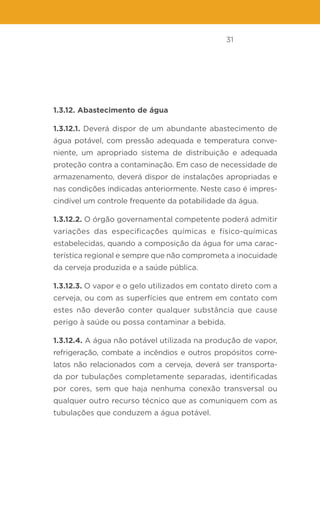 31
1.3.12. Abastecimento de água
1.3.12.1. Deverá dispor de um abundante abastecimento de
água potável, com pressão adequada e temperatura conve-
niente, um apropriado sistema de distribuição e adequada
proteção contra a contaminação. Em caso de necessidade de
armazenamento, deverá dispor de instalações apropriadas e
nas condições indicadas anteriormente. Neste caso é impres-
cindível um controle frequente da potabilidade da água.
1.3.12.2. O órgão governamental competente poderá admitir
variações das especificações químicas e físico-químicas
estabelecidas, quando a composição da água for uma carac-
terística regional e sempre que não comprometa a inocuidade
da cerveja produzida e a saúde pública.
1.3.12.3. O vapor e o gelo utilizados em contato direto com a
cerveja, ou com as superfícies que entrem em contato com
estes não deverão conter qualquer substância que cause
perigo à saúde ou possa contaminar a bebida.
1.3.12.4. A água não potável utilizada na produção de vapor,
refrigeração, combate a incêndios e outros propósitos corre-
latos não relacionados com a cerveja, deverá ser transporta-
da por tubulações completamente separadas, identificadas
por cores, sem que haja nenhuma conexão transversal ou
qualquer outro recurso técnico que as comuniquem com as
tubulações que conduzem a água potável.
 