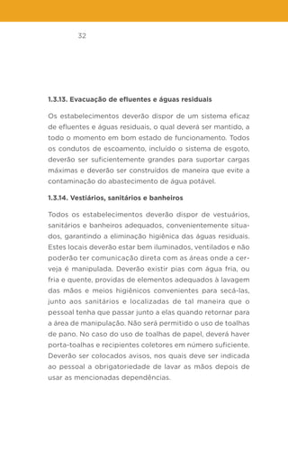 32
1.3.13. Evacuação de efluentes e águas residuais
Os estabelecimentos deverão dispor de um sistema eficaz
de efluentes e águas residuais, o qual deverá ser mantido, a
todo o momento em bom estado de funcionamento. Todos
os condutos de escoamento, incluído o sistema de esgoto,
deverão ser suficientemente grandes para suportar cargas
máximas e deverão ser construídos de maneira que evite a
contaminação do abastecimento de água potável.
1.3.14. Vestiários, sanitários e banheiros
Todos os estabelecimentos deverão dispor de vestuários,
sanitários e banheiros adequados, convenientemente situa-
dos, garantindo a eliminação higiênica das águas residuais.
Estes locais deverão estar bem iluminados, ventilados e não
poderão ter comunicação direta com as áreas onde a cer-
veja é manipulada. Deverão existir pias com água fria, ou
fria e quente, providas de elementos adequados à lavagem
das mãos e meios higiênicos convenientes para secá-las,
junto aos sanitários e localizadas de tal maneira que o
pessoal tenha que passar junto a elas quando retornar para
a área de manipulação. Não será permitido o uso de toalhas
de pano. No caso do uso de toalhas de papel, deverá haver
porta-toalhas e recipientes coletores em número suficiente.
Deverão ser colocados avisos, nos quais deve ser indicada
ao pessoal a obrigatoriedade de lavar as mãos depois de
usar as mencionadas dependências.
 