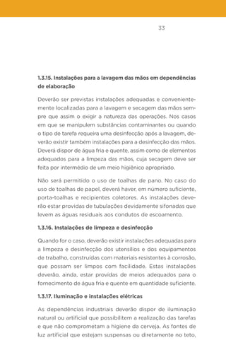 33
1.3.15. Instalações para a lavagem das mãos em dependências
de elaboração
Deverão ser previstas instalações adequadas e conveniente-
mente localizadas para a lavagem e secagem das mãos sem-
pre que assim o exigir a natureza das operações. Nos casos
em que se manipulem substâncias contaminantes ou quando
o tipo de tarefa requeira uma desinfecção após a lavagem, de-
verão existir também instalações para a desinfecção das mãos.
Deverá dispor de água fria e quente, assim como de elementos
adequados para a limpeza das mãos, cuja secagem deve ser
feita por intermédio de um meio higiênico apropriado.
Não será permitido o uso de toalhas de pano. No caso do
uso de toalhas de papel, deverá haver, em número suficiente,
porta-toalhas e recipientes coletores. As instalações deve-
rão estar providas de tubulações devidamente sifonadas que
levem as águas residuais aos condutos de escoamento.
1.3.16. Instalações de limpeza e desinfecção
Quando for o caso, deverão existir instalações adequadas para
a limpeza e desinfecção dos utensílios e dos equipamentos
de trabalho, construídas com materiais resistentes à corrosão,
que possam ser limpos com facilidade. Estas instalações
deverão, ainda, estar providas de meios adequados para o
fornecimento de água fria e quente em quantidade suficiente.
1.3.17. Iluminação e instalações elétricas
As dependências industriais deverão dispor de iluminação
natural ou artificial que possibilitem a realização das tarefas
e que não comprometam a higiene da cerveja. As fontes de
luz artificial que estejam suspensas ou diretamente no teto,
 