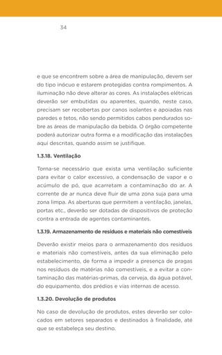 34
e que se encontrem sobre a área de manipulação, devem ser
do tipo inócuo e estarem protegidas contra rompimentos. A
iluminação não deve alterar as cores. As instalações elétricas
deverão ser embutidas ou aparentes, quando, neste caso,
precisam ser recobertas por canos isolantes e apoiadas nas
paredes e tetos, não sendo permitidos cabos pendurados so-
bre as áreas de manipulação da bebida. O órgão competente
poderá autorizar outra forma e a modificação das instalações
aqui descritas, quando assim se justifique.
1.3.18. Ventilação
Torna-se necessário que exista uma ventilação suficiente
para evitar o calor excessivo, a condensação de vapor e o
acúmulo de pó, que acarretam a contaminação do ar. A
corrente de ar nunca deve fluir de uma zona suja para uma
zona limpa. As aberturas que permitem a ventilação, janelas,
portas etc., deverão ser dotadas de dispositivos de proteção
contra a entrada de agentes contaminantes.
1.3.19. Armazenamento de resíduos e materiais não comestíveis
Deverão existir meios para o armazenamento dos resíduos
e materiais não comestíveis, antes da sua eliminação pelo
estabelecimento, de forma a impedir a presença de pragas
nos resíduos de matérias não comestíveis, e a evitar a con-
taminação das matérias-primas, da cerveja, da água potável,
do equipamento, dos prédios e vias internas de acesso.
1.3.20. Devolução de produtos
No caso de devolução de produtos, estes deverão ser colo-
cados em setores separados e destinados à finalidade, até
que se estabeleça seu destino.
 
