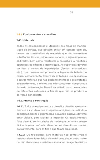 35
1.4 / Equipamentos e utensílios
1.4.1. Materiais
Todos os equipamentos e utensílios das áreas de manipu-
lação da cerveja, que possam entrar em contato com ela,
devem ser constituídos de materiais que não transmitam
substâncias tóxicas, odores nem sabores, e sejam imperme-
abilizados, bem como resistentes à corrosão e a repetidas
operações de limpeza e desinfecção. As superfícies deverão
ser lisas e isentas de imperfeições (fendas, amassaduras
etc.), que possam comprometer a higiene da bebida ou
causar contaminação. Devem ser evitados o uso de madeira
e outros materiais que não possam ser limpos e desinfetados
adequadamente, a menos que não constituam comprovada
fonte de contaminação. Deverá ser evitado o uso de materiais
de diferentes naturezas, a fim de que não se produza a
corrosão por contato.
1.4.2. Projeto e construção
1.4.2.1. Todos os equipamentos e utensílios deverão apresentar
formato e estrutura que assegurem a higiene, permitindo a
completa limpeza e desinfecção e, quando possível, deverão
estar visíveis, para facilitar a inspeção. Os equipamentos
fixos deverão ser instalados de modo que permitam acesso
fácil e limpeza profunda, além do que deverão ser usados,
exclusivamente, para os fins a que foram projetados.
1.4.2.2. Os recipientes para matérias não comestíveis e
resíduos deverão ser feitos de metal ou qualquer outro mate-
rial não absorvente e resistente ao ataque de agentes físicos
 