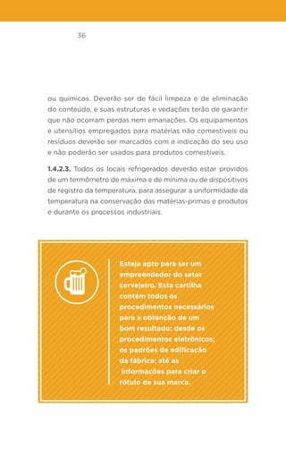 36
ou químicos. Deverão ser de fácil limpeza e de eliminação
do conteúdo, e suas estruturas e vedações terão de garantir
que não ocorram perdas nem emanações. Os equipamentos
e utensílios empregados para matérias não comestíveis ou
resíduos deverão ser marcados com a indicação do seu uso
e não poderão ser usados para produtos comestíveis.
1.4.2.3. Todos os locais refrigerados deverão estar providos
de um termômetro de máxima e de mínima ou de dispositivos
de registro da temperatura, para assegurar a uniformidade da
temperatura na conservação das matérias-primas e produtos
e durante os processos industriais.
Esteja apto para ser um
empreendedor do setor
cervejeiro. Esta cartilha
contém todos os
procedimentos necessários
para a obtenção de um
bom resultado: desde os
procedimentos eletrônicos;
os padrões de edificação
da fábrica; até as
informações para criar o
rótulo de sua marca.
 