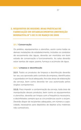 37
2. Requisitos de higiene: Boas Práticas de
Fabricação em estabelecimentos (INSTRUÇÃO
NORMATIVA N° 5 DE 31 DE MARÇO DE 2000
2.1 / Conservação
Os prédios, equipamentos e utensílios, assim como todas as
demais instalações do estabelecimento, incluídos os condutos
de escoamento das águas, deverão ser mantidos em bom
estado de conservação e funcionamento. As salas deverão
estar isentas de vapor, poeira, fumaça e acúmulos de água.
2.2 / Limpeza e desinfecção
2.2.1. Todos os produtos de limpeza e desinfecção deverão
ter seu uso aprovado pelo controle da empresa, identificados
e guardados em local adequado, fora das áreas de elaboração
da cerveja, bem como deverão ter uso autorizado pelos
órgãos competentes.
2.2.2. Para impedir a contaminação da cerveja, toda área de
manipulação desses produtos, bem como os equipamentos
e utensílios, deverão ser limpos com a frequência necessária,
e desinfetados sempre que as circunstâncias assim o exijam.
Deverão dispor de recipientes adequados, em número e capa-
cidade, necessários para depósitos de dejetos e/ou materiais
não comestíveis.
 