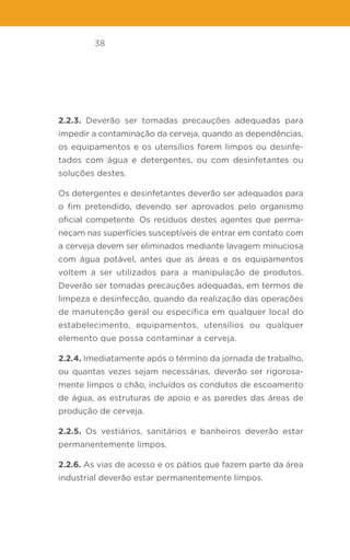 38
2.2.3. Deverão ser tomadas precauções adequadas para
impedir a contaminação da cerveja, quando as dependências,
os equipamentos e os utensílios forem limpos ou desinfe-
tados com água e detergentes, ou com desinfetantes ou
soluções destes.
Os detergentes e desinfetantes deverão ser adequados para
o fim pretendido, devendo ser aprovados pelo organismo
oficial competente. Os resíduos destes agentes que perma-
neçam nas superfícies susceptíveis de entrar em contato com
a cerveja devem ser eliminados mediante lavagem minuciosa
com água potável, antes que as áreas e os equipamentos
voltem a ser utilizados para a manipulação de produtos.
Deverão ser tomadas precauções adequadas, em termos de
limpeza e desinfecção, quando da realização das operações
de manutenção geral ou específica em qualquer local do
estabelecimento, equipamentos, utensílios ou qualquer
elemento que possa contaminar a cerveja.
2.2.4. Imediatamente após o término da jornada de trabalho,
ou quantas vezes sejam necessárias, deverão ser rigorosa-
mente limpos o chão, incluídos os condutos de escoamento
de água, as estruturas de apoio e as paredes das áreas de
produção de cerveja.
2.2.5. Os vestiários, sanitários e banheiros deverão estar
permanentemente limpos.
2.2.6. As vias de acesso e os pátios que fazem parte da área
industrial deverão estar permanentemente limpos.
 