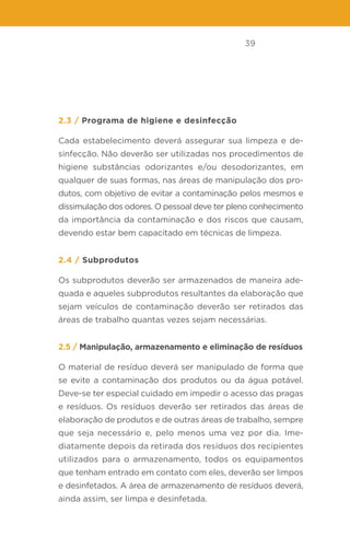 39
2.3 / Programa de higiene e desinfecção
Cada estabelecimento deverá assegurar sua limpeza e de-
sinfecção. Não deverão ser utilizadas nos procedimentos de
higiene substâncias odorizantes e/ou desodorizantes, em
qualquer de suas formas, nas áreas de manipulação dos pro-
dutos, com objetivo de evitar a contaminação pelos mesmos e
dissimulação dos odores. O pessoal deve ter pleno conhecimento
da importância da contaminação e dos riscos que causam,
devendo estar bem capacitado em técnicas de limpeza.
2.4 / Subprodutos
Os subprodutos deverão ser armazenados de maneira ade-
quada e aqueles subprodutos resultantes da elaboração que
sejam veículos de contaminação deverão ser retirados das
áreas de trabalho quantas vezes sejam necessárias.
2.5 / Manipulação, armazenamento e eliminação de resíduos
O material de resíduo deverá ser manipulado de forma que
se evite a contaminação dos produtos ou da água potável.
Deve-se ter especial cuidado em impedir o acesso das pragas
e resíduos. Os resíduos deverão ser retirados das áreas de
elaboração de produtos e de outras áreas de trabalho, sempre
que seja necessário e, pelo menos uma vez por dia. Ime-
diatamente depois da retirada dos resíduos dos recipientes
utilizados para o armazenamento, todos os equipamentos
que tenham entrado em contato com eles, deverão ser limpos
e desinfetados. A área de armazenamento de resíduos deverá,
ainda assim, ser limpa e desinfetada.
 