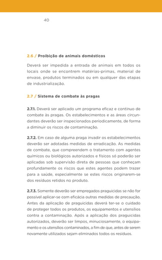 40
2.6 / Proibição de animais domésticos
Deverá ser impedida a entrada de animais em todos os
locais onde se encontrem matérias-primas, material de
envase, produtos terminados ou em qualquer das etapas
de industrialização.
2.7 / Sistema de combate às pragas
2.7.1. Deverá ser aplicado um programa eficaz e contínuo de
combate às pragas. Os estabelecimentos e as áreas circun-
dantes deverão ser inspecionados periodicamente, de forma
a diminuir os riscos de contaminação.
2.7.2. Em caso de alguma praga invadir os estabelecimentos
deverão ser adotadas medidas de erradicação. As medidas
de combate, que compreendem o tratamento com agentes
químicos ou biológicos autorizados e físicos só poderão ser
aplicadas sob supervisão direta de pessoas que conheçam
profundamente os riscos que estes agentes podem trazer
para a saúde, especialmente se estes riscos originarem-se
dos resíduos retidos no produto.
2.7.3. Somente deverão ser empregados praguicidas se não for
possível aplicar-se com eficácia outras medidas de precaução.
Antes da aplicação de praguicidas deverá ter-se o cuidado
de proteger todos os produtos, os equipamentos e utensílios
contra a contaminação. Após a aplicação dos praguicidas
autorizados, deverão ser limpos, minuciosamente, o equipa-
mento e os utensílios contaminados, a fim de que, antes de serem
novamente utilizados sejam eliminados todos os resíduos.
 