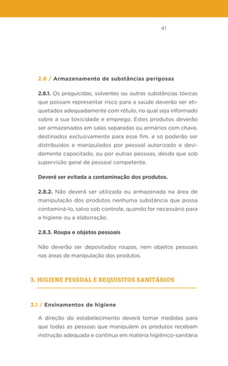 41
2.8 / Armazenamento de substâncias perigosas
2.8.1. Os praguicidas, solventes ou outras substâncias tóxicas
que possam representar risco para a saúde deverão ser eti-
quetados adequadamente com rótulo, no qual seja informado
sobre a sua toxicidade e emprego. Estes produtos deverão
ser armazenados em salas separadas ou armários com chave,
destinados exclusivamente para esse fim, e só poderão ser
distribuídos e manipulados por pessoal autorizado e devi-
damente capacitado, ou por outras pessoas, desde que sob
supervisão geral de pessoal competente.
Deverá ser evitada a contaminação dos produtos.
2.8.2. Não deverá ser utilizada ou armazenada na área de
manipulação dos produtos nenhuma substância que possa
contaminá-lo, salvo sob controle, quando for necessário para
a higiene ou a elaboração.
2.8.3. Roupa e objetos pessoais
Não deverão ser depositados roupas, nem objetos pessoais
nas áreas de manipulação dos produtos.
3. Higiene pessoal e requisitos sanitários
3.1 / Ensinamentos de higiene
A direção do estabelecimento deverá tomar medidas para
que todas as pessoas que manipulem os produtos recebam
instrução adequada e contínua em matéria higiênico-sanitária
 