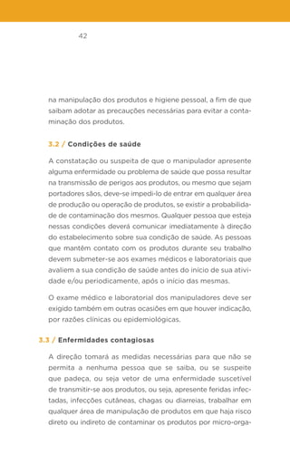 42
na manipulação dos produtos e higiene pessoal, a fim de que
saibam adotar as precauções necessárias para evitar a conta-
minação dos produtos.
3.2 / Condições de saúde
A constatação ou suspeita de que o manipulador apresente
alguma enfermidade ou problema de saúde que possa resultar
na transmissão de perigos aos produtos, ou mesmo que sejam
portadores sãos, deve-se impedi-lo de entrar em qualquer área
de produção ou operação de produtos, se existir a probabilida-
de de contaminação dos mesmos. Qualquer pessoa que esteja
nessas condições deverá comunicar imediatamente à direção
do estabelecimento sobre sua condição de saúde. As pessoas
que mantêm contato com os produtos durante seu trabalho
devem submeter-se aos exames médicos e laboratoriais que
avaliem a sua condição de saúde antes do início de sua ativi-
dade e/ou periodicamente, após o início das mesmas.
O exame médico e laboratorial dos manipuladores deve ser
exigido também em outras ocasiões em que houver indicação,
por razões clínicas ou epidemiológicas.
3.3 / Enfermidades contagiosas
A direção tomará as medidas necessárias para que não se
permita a nenhuma pessoa que se saiba, ou se suspeite
que padeça, ou seja vetor de uma enfermidade suscetível
de transmitir-se aos produtos, ou seja, apresente feridas infec-
tadas, infecções cutâneas, chagas ou diarreias, trabalhar em
qualquer área de manipulação de produtos em que haja risco
direto ou indireto de contaminar os produtos por micro-orga-
 