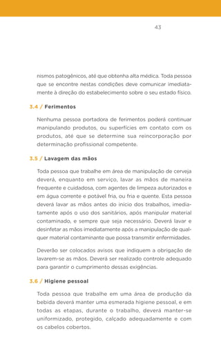43
nismos patogênicos, até que obtenha alta médica. Toda pessoa
que se encontre nestas condições deve comunicar imediata-
mente à direção do estabelecimento sobre o seu estado físico.
3.4 / Ferimentos
Nenhuma pessoa portadora de ferimentos poderá continuar
manipulando produtos, ou superfícies em contato com os
produtos, até que se determine sua reincorporação por
determinação profissional competente.
3.5 / Lavagem das mãos
Toda pessoa que trabalhe em área de manipulação de cerveja
deverá, enquanto em serviço, lavar as mãos de maneira
frequente e cuidadosa, com agentes de limpeza autorizados e
em água corrente e potável fria, ou fria e quente. Esta pessoa
deverá lavar as mãos antes do início dos trabalhos, imedia-
tamente após o uso dos sanitários, após manipular material
contaminado, e sempre que seja necessário. Deverá lavar e
desinfetar as mãos imediatamente após a manipulação de qual-
quer material contaminante que possa transmitir enfermidades.
Deverão ser colocados avisos que indiquem a obrigação de
lavarem-se as mãos. Deverá ser realizado controle adequado
para garantir o cumprimento dessas exigências.
3.6 / Higiene pessoal
Toda pessoa que trabalhe em uma área de produção da
bebida deverá manter uma esmerada higiene pessoal, e em
todas as etapas, durante o trabalho, deverá manter-se
uniformizado, protegido, calçado adequadamente e com
os cabelos cobertos.
 