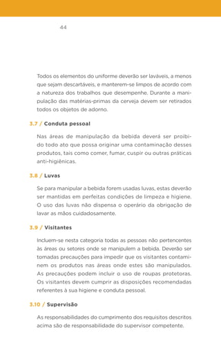 44
Todos os elementos do uniforme deverão ser laváveis, a menos
que sejam descartáveis, e manterem-se limpos de acordo com
a natureza dos trabalhos que desempenhe. Durante a mani-
pulação das matérias-primas da cerveja devem ser retirados
todos os objetos de adorno.
3.7 / Conduta pessoal
Nas áreas de manipulação da bebida deverá ser proibi-
do todo ato que possa originar uma contaminação desses
produtos, tais como comer, fumar, cuspir ou outras práticas
anti-higiênicas.
3.8 / Luvas
Se para manipular a bebida forem usadas luvas, estas deverão
ser mantidas em perfeitas condições de limpeza e higiene.
O uso das luvas não dispensa o operário da obrigação de
lavar as mãos cuidadosamente.
3.9 / Visitantes
Incluem-se nesta categoria todas as pessoas não pertencentes
às áreas ou setores onde se manipulem a bebida. Deverão ser
tomadas precauções para impedir que os visitantes contami-
nem os produtos nas áreas onde estes são manipulados.
As precauções podem incluir o uso de roupas protetoras.
Os visitantes devem cumprir as disposições recomendadas
referentes à sua higiene e conduta pessoal.
3.10 / Supervisão
As responsabilidades do cumprimento dos requisitos descritos
acima são de responsabilidade do supervisor competente.
 