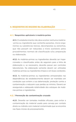 45
4. Requisitos de higiene na elaboração
4.1 / Requisitos aplicáveis à matéria-prima
4.1.1. O estabelecimento não deve aceitar nenhuma matéria-
-prima ou ingrediente que contenha parasitas, micro-orga-
nismos ou substâncias tóxicas, decompostas ou estranhas,
que não possam ser reduzidas a níveis aceitáveis pelos
procedimentos normais de classificação e/ou preparação
ou elaboração.
4.1.2. As matérias-primas ou ingredientes deverão ser inspe-
cionados e classificados antes de seguirem para a linha de
elaboração e, se necessário, deverão passar por controles
laboratoriais. Na elaboração somente devem ser utilizadas
matérias-primas ou ingredientes limpos e em boas condições.
4.1.3. As matérias-primas ou ingredientes armazenados nas
dependências do estabelecimento devem ser mantidos em
condições que evitem a sua deterioração, proteção contra a
contaminação e reduzam suas perdas ao mínimo. Deverá ser
assegurada a adequada rotatividade dos estoques de maté-
rias-primas e ingredientes.
4.2 / Prevenção da contaminação cruzada
4.2.1. Deverão ser tomadas medidas eficazes, para evitar a
contaminação do material usado para cerveja por contato
direto ou indireto com material contaminado que se encontre
nas fases iniciais do processamento.
 