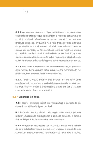 46
4.2.2. As pessoas que manipulem matérias-primas ou produ-
tos semielaborados e que apresentam o risco de contaminar o
produto acabado não devem entrar em contato com nenhum
produto acabado, enquanto não haja trocado toda a roupa
de proteção usada durante o aludido procedimento e que
esteve em contato, ou foi manchada com as matérias-primas
ou produto semielaborados. Além deste procedimento, que in-
clui, em consequência, o uso de outra roupa de proteção limpa,
observando os cuidados de higiene observados anteriormente.
4.2.3. Existindo a probabilidade de contaminação, as pessoas
devem lavar bem as mãos entre uma e outra manipulação de
produtos, nas diversas fases de elaboração.
4.2.4. Todo o equipamento que entrou em contato com
matérias-primas ou com material contaminado deverá ser
rigorosamente limpo e desinfetado antes de ser utilizado
para produtos não contaminados.
4.3 / Emprego da água
4.3.1. Como princípio geral, na manipulação da bebida só
deverá ser utilizada água potável.
4.3.2. Desde que autorizado pelo órgão competente, poderá
utilizar-se água não potável para a geração de vapor e outros
fins análogos não relacionados com a cerveja.
4.3.3. A água reciclada para ser reutilizada novamente dentro
de um estabelecimento deverá ser tratada e mantida em
condições tais que seu uso não apresente risco para a saúde.
 
