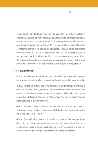 47
O processo de tratamento deverá manter-se sob constante
vigilância. Excepcionalmente a água reciclada que não recebeu
novo tratamento poderá se utilizada naquelas condições em
que seu emprego não represente risco à saúde, nem contamine
a matéria-prima e o produto acabado. Para a água reciclada
deverá haver um sistema separado de distribuição que possa
ser facilmente identificado. Os tratamentos de água recicla-
da e sua utilização em qualquer processo de elaboração dos
produtos deverão ser aprovados pelo órgão competente.
4.4 / Elaboração
4.4.1. A elaboração deverá ser realizada por pessoal capaci-
tado e supervisionada por pessoal tecnicamente competente.
4.4.2. Todas as operações do processo de produção, incluído
o acondicionamento, deverão realizar-se sem demoras inúteis
e em condições que excluam toda a possibilidade de conta-
minação, deterioração ou proliferação de micro-organismos
patogênicos e deteriorantes.
4.4.3. Os recipientes deverão ser tratados com o devido
cuidado, para evitar toda possibilidade de contaminação
do produto elaborado.
4.4.4. Os métodos de conservação e os controles necessários
deverão ser tais que protejam contra a contaminação ou a
ameaça de risco à saúde pública, bem como contra a deterio-
ração dentro dos limites da prática comercial correta.
 