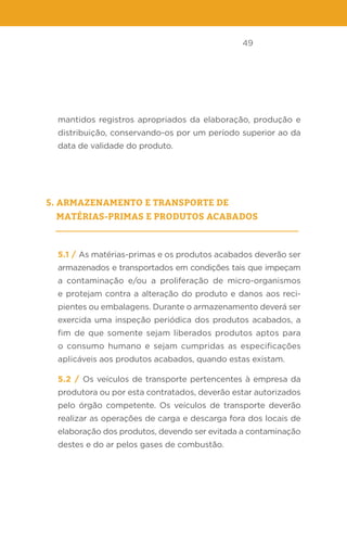 49
mantidos registros apropriados da elaboração, produção e
distribuição, conservando-os por um período superior ao da
data de validade do produto.
5. Armazenamento e transporte de
matérias-primas e produtos acabados
5.1 / As matérias-primas e os produtos acabados deverão ser
armazenados e transportados em condições tais que impeçam
a contaminação e/ou a proliferação de micro-organismos
e protejam contra a alteração do produto e danos aos reci-
pientes ou embalagens. Durante o armazenamento deverá ser
exercida uma inspeção periódica dos produtos acabados, a
fim de que somente sejam liberados produtos aptos para
o consumo humano e sejam cumpridas as especificações
aplicáveis aos produtos acabados, quando estas existam.
5.2 / Os veículos de transporte pertencentes à empresa da
produtora ou por esta contratados, deverão estar autorizados
pelo órgão competente. Os veículos de transporte deverão
realizar as operações de carga e descarga fora dos locais de
elaboração dos produtos, devendo ser evitada a contaminação
destes e do ar pelos gases de combustão.
 