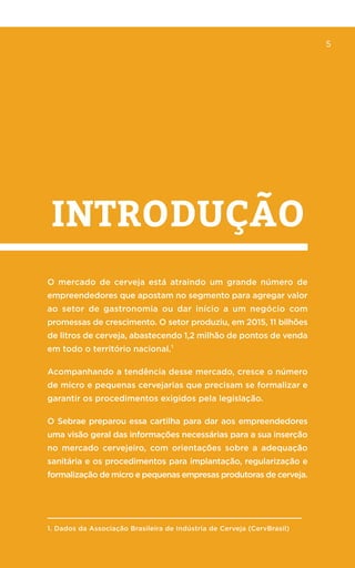 5
introdução
5
O mercado de cerveja está atraindo um grande número de
empreendedores que apostam no segmento para agregar valor
ao setor de gastronomia ou dar início a um negócio com
promessas de crescimento. O setor produziu, em 2015, 11 bilhões
de litros de cerveja, abastecendo 1,2 milhão de pontos de venda
em todo o território nacional.¹
Acompanhando a tendência desse mercado, cresce o número
de micro e pequenas cervejarias que precisam se formalizar e
garantir os procedimentos exigidos pela legislação.
O Sebrae preparou essa cartilha para dar aos empreendedores
uma visão geral das informações necessárias para a sua inserção
no mercado cervejeiro, com orientações sobre a adequação
sanitária e os procedimentos para implantação, regularização e
formalização de micro e pequenas empresas produtoras de cerveja.
1. Dados da Associação Brasileira de Indústria de Cerveja (CervBrasil)
 