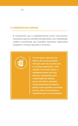 50
6. Controles da cerveja
É conveniente que o estabelecimento tenha instrumentos
necessários para os controles de laboratório, com metodologia
analítica reconhecida, que considere necessária, objetivando
assegurar a cerveja, apta para o consumo.
O local para a abertura da
fábrica de cerveja também
tem que estar de acordo com
as normas ambientais. Com
relação à estrutura física, o
estabelecimento tem que
oferecer repartições para
a fabricação da bebida,
para o escritório, estoque,
armazenamento da matéria-
prima e para guardar o produto
pronto, além de sanitários e
lavatórios para os funcionários.
 