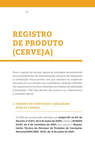 52
REGISTRO
DE PRODUTO
(CERVEJA)
Para o registro de cerveja, devem-se considerar primeiramente
seus procedimentos de industrialização, processo de elaboração
e composição físico-química tais que atendam às exigências
previstas em Lei e tenham seus parâmetros e atributos definidos
nos regulamentos técnicos referentes aos Padrões de Identidade
e Qualidade – PIQ. Para facilitar seu acesso à Lei, relacionamos
o conteúdo abaixo:
1. Padrões de identidade e qualidade
(PIQ) da cerveja
Os PIQs da cerveja estão definidos nos artigos 36º ao 43º do
Decreto nº 6.871, de 4 de junho de 2009 e ainda a IN MAPA
54/01, de 5 de novembro de 2001, que aprova o Regula-
mento Técnico do Mercosul de Produtos de Cervejaria,
Mercosul/GMC/RES. 14/01, de 13 de junho de 2001:
 