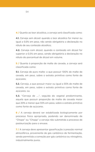 54
4 / Quanto ao teor alcoólico, a cerveja será classificada como:
4.1. Cerveja sem álcool: quando o teor alcoólico for menor ou
igual a 0,5% em peso, não sendo obrigatória a declaração no
rótulo de seu conteúdo alcoólico;
4.2. Cerveja com álcool, quando o conteúdo em álcool for
superior a 0,5% em peso, sendo obrigatória a declaração no
rótulo do porcentual de álcool em volume.
5 / Quanto à proporção de malte de cevada, a cerveja será
classificada como:
5.1. Cerveja de puro malte: a que possuir 100% de malte de
cevada, em peso, sobre o extrato primitivo como fonte de
açúcares;
5.2. Cerveja, a que possuir maior ou igual a 55% de malte de
cevada, em peso, sobre o extrato primitivo como fonte de
açúcares; ou
5.3. “Cerveja de ....”, seguida do vegetal predominante,
aquela que possuir proporção de malte de cevada maior
que 20% e menor que 55% em peso, sobre o extrato primitivo
como fonte de açúcares.
6 / A cerveja deverá ser estabilizada biologicamente por
processo físico apropriado, podendo ser denominado de
“Chope” ou “Chopp” a cerveja não submetida a processo de
pasteurização para o envase.
7 / A cerveja deve apresentar gaseificação à pressão normal
atmosférica, proveniente de gás carbônico de fermentação,
sendo permitida a correção por gás carbônico ou nitrogênio,
industrialmente puros.
 