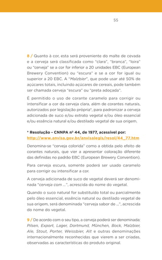 55
8 / Quanto à cor, esta será proveniente do malte de cevada
e a cerveja será classificada como “clara”, “branca”, “loira”
ou “cerveja” se a cor for inferior a 20 unidades EBC (European
Brewery Convention) ou “escura” e se a cor for igual ou
superior a 20 EBC. A “Malzbier”, que pode usar até 50% de
açúcares totais, incluindo açúcares de cereais, pode também
ser chamada cerveja “escura” ou “preta adoçada”.
É permitido o uso de corante caramelo para corrigir ou
intensificar a cor da cerveja clara, além de corantes naturais,
autorizados por legislação própria*, para padronizar a cerveja
adicionada de suco e/ou extrato vegetal e/ou óleo essencial
e/ou essência natural e/ou destilado vegetal de sua origem.
* Resolução - CNNPA nº 44, de 1977, acessível por:
http://www.anvisa.gov.br/anvisalegis/resol/44_77.htm
Denomina-se “cerveja colorida” como a obtida pelo efeito de
corantes naturais, que vier a apresentar coloração diferente
das definidas no padrão EBC (European Brewery Convention).
Para cerveja escura, somente poderá ser usado caramelo
para corrigir ou intensificar a cor.
A cerveja adicionada de suco de vegetal deverá ser denomi-
nada “cerveja com ...”, acrescida do nome do vegetal.
Quando o suco natural for substituído total ou parcialmente
pelo óleo essencial, essência natural ou destilado vegetal de
sua origem, será denominada “cerveja sabor de ...”, acrescida
do nome do vegetal.
9 / De acordo com o seu tipo, a cerveja poderá ser denominada:
Pilsen, Export, Lager, Dortmund, München, Bock, Malzbier,
Ale, Stout, Porter, Weissbier, Alt e outras denominações
internacionalmente reconhecidas que vierem a ser criadas,
observadas as características do produto original.
 