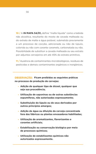 56
10 / A IN MAPA 54/01, define “malte líquida” como a bebida
não alcoólica, resultante do mosto de cevada malteada ou
do extrato de malte e água potável, submetido previamente
a um processo de cocção, adicionada ou não de lúpulo,
colorida ou não com corante caramelo, carbonatada ou não.
Possibilidade de substituir a cevada malteada ou seu extrato
por adjuntos cervejeiros em até 45% do extrato primitivo.
11 / Ausência de contaminantes microbiológicos, resíduos de
pesticidas e demais contaminantes orgânicos e inorgânicos.
Observação: Ficam proibidas as seguintes práticas
no processo de produção de cervejas:
• Adição de qualquer tipo de álcool, qualquer que
seja sua procedência;
• Utilização de saponinas ou de outras substâncias
espumíferas, não autorizadas expressamente;
• Substituição do lúpulo ou de seus derivados por
outros princípios amargos;
• Adição de água ou diluição da cerveja concentrada
fora das fábricas ou plantas envasadoras habilitadas;
• Utilização de aromatizantes, flavorizantes e
corantes artificiais;
• Estabilização ou conservação biológica por meio
de processos químicos;
• Utilização de estabilizantes químicos não
autorizados expressamente.
 