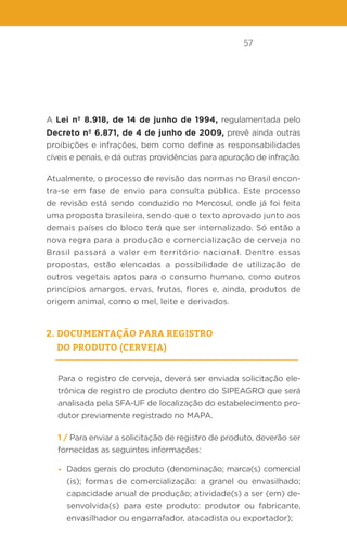 57
A Lei nº 8.918, de 14 de junho de 1994, regulamentada pelo
Decreto nº 6.871, de 4 de junho de 2009, prevê ainda outras
proibições e infrações, bem como define as responsabilidades
cíveis e penais, e dá outras providências para apuração de infração.
Atualmente, o processo de revisão das normas no Brasil encon-
tra-se em fase de envio para consulta pública. Este processo
de revisão está sendo conduzido no Mercosul, onde já foi feita
uma proposta brasileira, sendo que o texto aprovado junto aos
demais países do bloco terá que ser internalizado. Só então a
nova regra para a produção e comercialização de cerveja no
Brasil passará a valer em território nacional. Dentre essas
propostas, estão elencadas a possibilidade de utilização de
outros vegetais aptos para o consumo humano, como outros
princípios amargos, ervas, frutas, flores e, ainda, produtos de
origem animal, como o mel, leite e derivados.
2. Documentação para registro
do produto (cerveja)
Para o registro de cerveja, deverá ser enviada solicitação ele-
trônica de registro de produto dentro do SIPEAGRO que será
analisada pela SFA-UF de localização do estabelecimento pro-
dutor previamente registrado no MAPA.
1 / Para enviar a solicitação de registro de produto, deverão ser
fornecidas as seguintes informações:
• Dados gerais do produto (denominação; marca(s) comercial
(is); formas de comercialização: a granel ou envasilhado;
capacidade anual de produção; atividade(s) a ser (em) de-
senvolvida(s) para este produto: produtor ou fabricante,
envasilhador ou engarrafador, atacadista ou exportador);
 