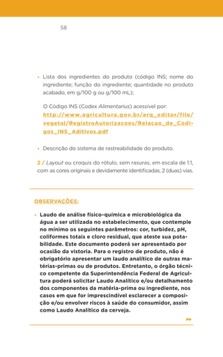 58
• Lista dos ingredientes do produto (código INS; nome do
ingrediente; função do ingrediente; quantidade no produto
acabado, em g/100 g ou g/100 mL);
O Código INS (Codex Alimentarius) acessível por:
http://www.agricultura.gov.br/arq_editor/file/
vegetal/RegistroAutorizacoes/Relacao_de_Codi-
gos_INS_Aditivos.pdf
• Descrição do sistema de rastreabilidade do produto.
2 / Layout ou croquis do rótulo, sem rasuras, em escala de 1:1,
com as cores originais e devidamente identificadas, 2 (duas) vias.
Observações:
• Laudo de análise físico-química e microbiológica da
água a ser utilizada no estabelecimento, que contemple
no mínimo os seguintes parâmetros: cor, turbidez, pH,
coliformes totais e cloro residual, que ateste sua pota-
bilidade. Este documento poderá ser apresentado por
ocasião da vistoria. Para o registro de produto, não é
obrigatório apresentar um laudo analítico de outras ma-
térias-primas ou de produtos. Entretanto, o órgão técni-
co competente da Superintendência Federal de Agricul-
tura poderá solicitar Laudo Analítico e/ou detalhamento
dos componentes da matéria-prima ou ingrediente, nos
casos em que for imprescindível esclarecer a composi-
ção e/ou envolver riscos à saúde do consumidor, assim
como Laudo Analítico da cerveja.
 