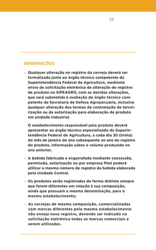 59
Observações:
• Qualquer alteração no registro da cerveja deverá ser
formalizada junto ao órgão técnico competente da
Superintendência Federal de Agricultura, mediante
envio de solicitação eletrônica de alteração de registro
de produto no SIPEAGRO, com as devidas alterações,
que será submetida à avaliação do órgão técnico com-
petente da Secretaria de Defesa Agropecuária, inclusive
qualquer alteração dos termos de contratação de tercei-
rização ou da autorização para elaboração de produto
em unidade industrial.
O estabelecimento responsável pelo produto deverá
apresentar ao órgão técnico especializado da Superin-
tendência Federal de Agricultura, a cada dia 30 (trinta)
do mês de janeiro do ano subsequente ao ano do registro
do produto, informação sobre o volume produzido no
ano anterior.
• A bebida fabricada e engarrafada mediante concessão,
permissão, autorização ou por empresa filial poderá
utilizar o mesmo número de registro da bebida elaborada
pela Unidade Central.
• Os produtos serão registrados de forma distinta sempre
que forem diferentes em relação à sua composição,
ainda que possuam a mesma denominação, para o
mesmo estabelecimento;
• As cervejas de mesma composição, comercializadas
com marcas diferentes pelo mesmo estabelecimento
não enseja novo registro, devendo ser indicado na
solicitação eletrônica todas as marcas comerciais a
serem utilizadas.
 