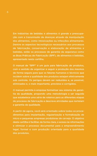6
Em indústrias de bebidas e alimentos é grande a preocupa-
ção com a transmissão de doenças através da manipulação
dos alimentos, como intoxicações ou infecções alimentares.
Dentre os aspectos tecnológicos necessários aos processos
de fabricação, conservação e elaboração de alimentos e
bebidas, estão os processos de garantia da segurança como
as Boas Práticas de Fabricação (BPF), de alimentos e bebidas,
apresentado nesta cartilha.
O manual de “BPF” é um guia para fabricação de produtos,
com o sentido de organizar e seguir a produção dos mesmos
de forma segura para que os fatores humanos e técnicos que
incidem sobre a qualidade dos produtos estejam efetivamente
sob controle. Os perigos devem ser reduzidos e, se possível,
eliminados e, o mais importante, previstos e corrigidos.
O manual permite à empresa formalizar seu sistema de garan-
tia da qualidade, propondo uma metodologia a ser seguida
que estabelece uma série de roteiros para as diferentes etapas
do processo de fabricação e descreve atividades que norteiam
a garantia da qualidade.
A partir de agora, você será orientado sobre todos os proce-
dimentos para implantação, regularização e formalização de
micro e pequenas empresas produtoras de cerveja. O objetivo
desta cartilha é facilitar, de forma clara, o acesso às informações
e otimizar o processo documental para o empreendimento
legal, formal e com produção orientada para a qualidade
dos produtos.
6
 