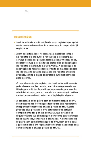 60
Observações:
• Será indeferida a solicitação de novo registro que apre-
sente mesma denominação e composição de produto já
registrado;
• Além das alterações, necessárias a qualquer tempo
no registro do produto, a renovação do registro da
cerveja deverá ser providenciada a cada 10 (dez) anos,
mediante envio de solicitação eletrônica de renovação
de registro de produto no SIPEAGRO. A solicitação de
renovação do registro deve ser feita com antecedência
de 120 dias da data de expiração do registro atual do
produto, sendo o prazo controlado automaticamente
pelo sistema.
O cancelamento do registro dar-se-á automaticamente
pela não renovação, depois de expirado o prazo de va-
lidade; por solicitação da firma interessada; por sanção
administrativa ou, ainda, quando sua composição estiver
cadastrada em desacordo com a legislação vigente.
• A concessão do registro com complementação do PIQ
será baseada nas informações fornecidas pelo requerente,
independentemente de análise prévia do MAPA para
produto cuja previsão e PIQ estabelecidos estejam
complementados por ato do MAPA, que estabelece
requisitos para sua composição, bem como características
físico-químicas, sensoriais e sanitárias. A concessão do
registro sem complementação do PIQ, bem como para
aquele indicado em regulamento técnico específico será
condicionada à análise prévia do MAPA.
 