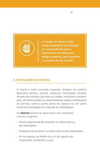 61
A criação do rótulo é uma
etapa importante no processo
de construção da marca.
Desenvolva um rótulo com
design moderno, que transmita
o conceito da sua cerveja.
3. Rotulagem da Cerveja
O rótulo é toda inscrição, legenda, imagem ou matéria
descritiva gráfica, escrita, impressa, estampada, afixada,
afixada por encaixe, gravada ou colada, vinculada à embala-
gem, de forma unitária ou desmembrada, sobre a embalagem
da cerveja, sobre a parte plana da cápsula ou em outro
material empregado na vedação da embalagem.
Os dizeres devem se apresentar em caracteres
visíveis e legíveis:
• Nome empresarial do produtor ou fabricante ou
do importador;
• Endereço do produtor ou fabricante ou do importador;
• Nº do registro no MAPA ou o nº do registro do
importador, conforme o caso;
 